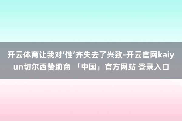 开云体育让我对‘性’齐失去了兴致-开云官网kaiyun切尔西赞助商 「中国」官方网站 登录入口
