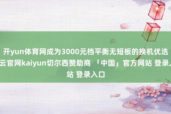 开yun体育网成为3000元档平衡无短板的换机优选-开云官网kaiyun切尔西赞助商 「中国」官方网站 登录入口