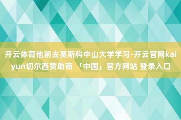 开云体育他前去莫斯科中山大学学习-开云官网kaiyun切尔西赞助商 「中国」官方网站 登录入口
