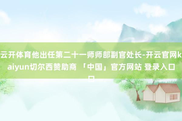 云开体育他出任第二十一师师部副官处长-开云官网kaiyun切尔西赞助商 「中国」官方网站 登录入口