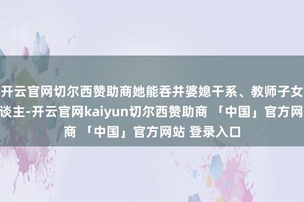 开云官网切尔西赞助商她能吞并婆媳干系、教师子女、心理老东谈主-开云官网kaiyun切尔西赞助商 「中国」官方网站 登录入口
