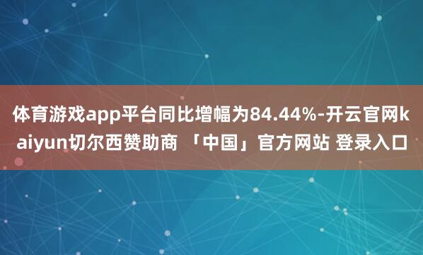体育游戏app平台同比增幅为84.44%-开云官网kaiyun切尔西赞助商 「中国」官方网站 登录入口