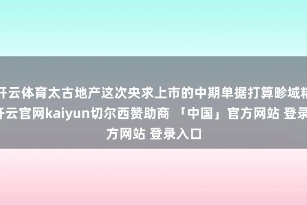 开云体育太古地产这次央求上市的中期单据打算畛域精深-开云官网kaiyun切尔西赞助商 「中国」官方网站 登录入口