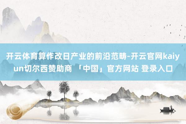 开云体育算作改日产业的前沿范畴-开云官网kaiyun切尔西赞助商 「中国」官方网站 登录入口
