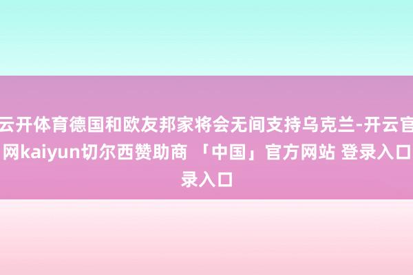 云开体育德国和欧友邦家将会无间支持乌克兰-开云官网kaiyun切尔西赞助商 「中国」官方网站 登录入口