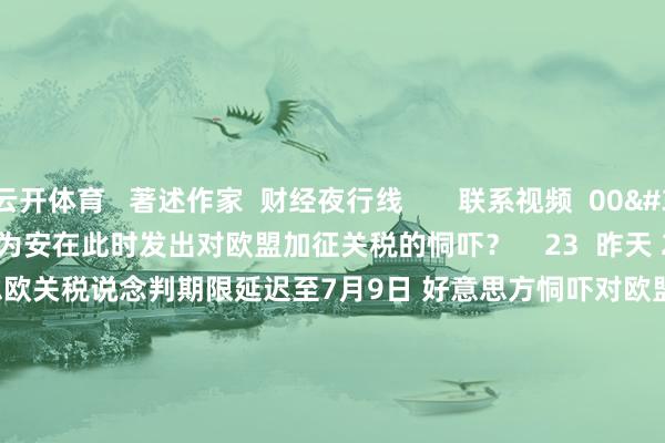 云开体育   著述作家  财经夜行线       联系视频  00'45''    好意思国为安在此时发出对欧盟加征关税的恫吓？    23  昨天 22:55     03'25''    好意思欧关税说念判期限延迟至7月9日 好意思方恫吓对欧盟征收高关税意欲何为？    45  昨天 12:28     02'11''    中汽协：本年1-4月我国汽车产销量初次双超干万辆    47  05-12 22:40     10'02''    好意思国3月交易逆差1405亿好意思元 农居品出口严重下滑 | 从华尔街到陆家嘴    38  05-12 13:04     01'05''    民营经济若何进一步施展对上海经济的拉行为用？    27  04-23 23:25     一财最热    点击关闭-开云官网kaiyun切尔西赞助商 「中国」官方网站 登录入口
