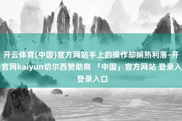开云体育(中国)官方网站手上的操作却娴熟利落-开云官网kaiyun切尔西赞助商 「中国」官方网站 登录入口