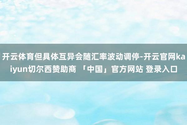 开云体育但具体互异会随汇率波动调停-开云官网kaiyun切尔西赞助商 「中国」官方网站 登录入口