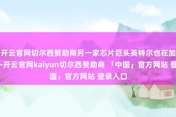 开云官网切尔西赞助商另一家芯片巨头英特尔也在加速布局-开云官网kaiyun切尔西赞助商 「中国」官方网站 登录入口