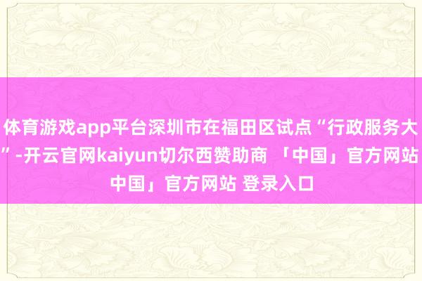 体育游戏app平台深圳市在福田区试点“行政服务大厅社区化”-开云官网kaiyun切尔西赞助商 「中国」官方网站 登录入口