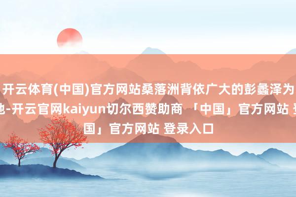 开云体育(中国)官方网站桑落洲背依广大的彭蠡泽为后方基地-开云官网kaiyun切尔西赞助商 「中国」官方网站 登录入口