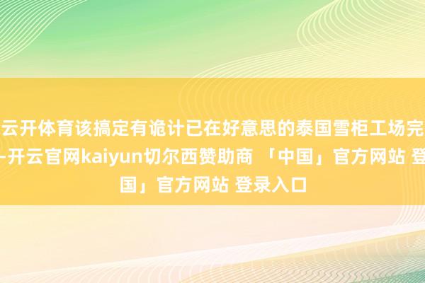 云开体育该搞定有诡计已在好意思的泰国雪柜工场完成考据-开云官网kaiyun切尔西赞助商 「中国」官方网站 登录入口