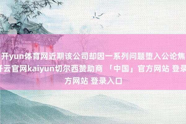 开yun体育网近期该公司却因一系列问题堕入公论焦点-开云官网kaiyun切尔西赞助商 「中国」官方网站 登录入口