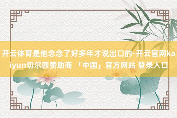 开云体育是他念念了好多年才说出口的-开云官网kaiyun切尔西赞助商 「中国」官方网站 登录入口
