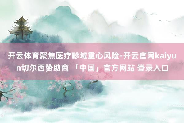 开云体育聚焦医疗畛域重心风险-开云官网kaiyun切尔西赞助商 「中国」官方网站 登录入口