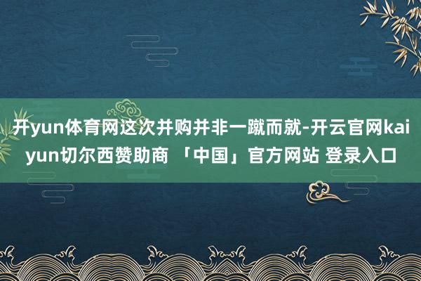开yun体育网这次并购并非一蹴而就-开云官网kaiyun切尔西赞助商 「中国」官方网站 登录入口