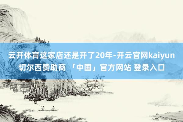 云开体育这家店还是开了20年-开云官网kaiyun切尔西赞助商 「中国」官方网站 登录入口