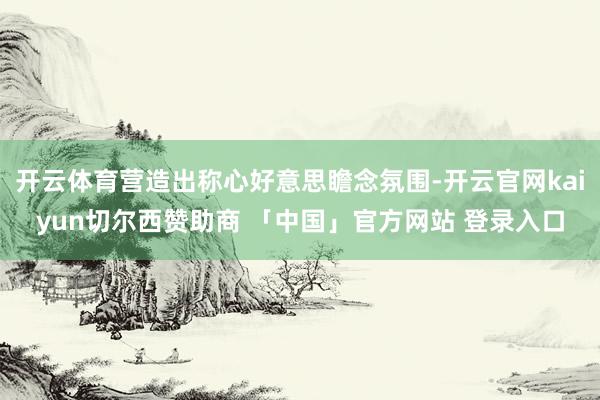 开云体育营造出称心好意思瞻念氛围-开云官网kaiyun切尔西赞助商 「中国」官方网站 登录入口