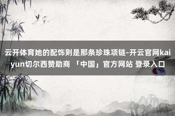 云开体育她的配饰则是那条珍珠项链-开云官网kaiyun切尔西赞助商 「中国」官方网站 登录入口