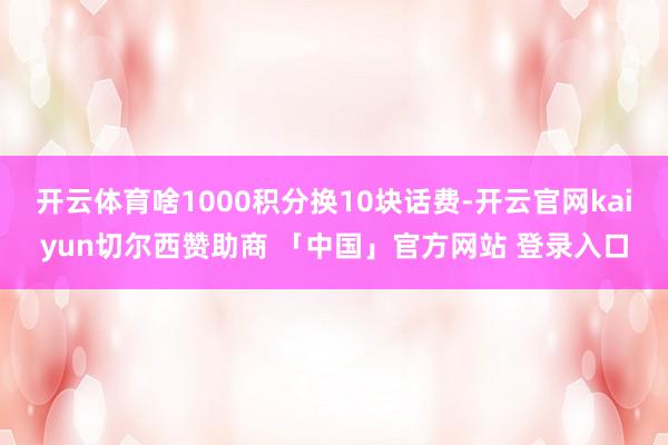 开云体育啥1000积分换10块话费-开云官网kaiyun切尔西赞助商 「中国」官方网站 登录入口