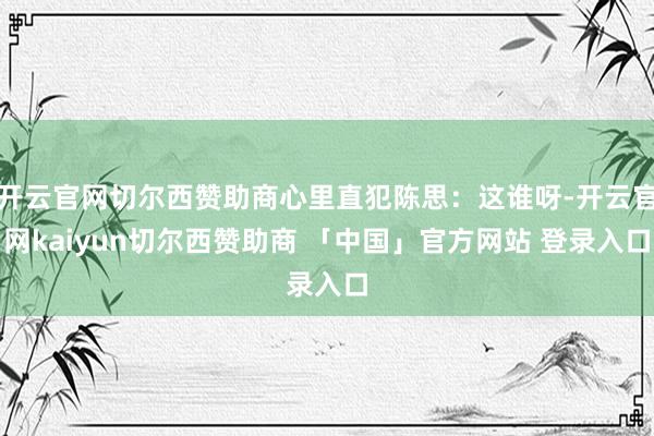 开云官网切尔西赞助商心里直犯陈思：这谁呀-开云官网kaiyun切尔西赞助商 「中国」官方网站 登录入口