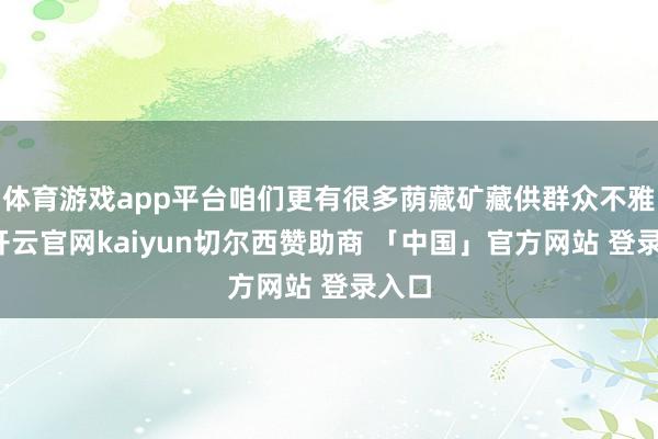 体育游戏app平台咱们更有很多荫藏矿藏供群众不雅赏-开云官网kaiyun切尔西赞助商 「中国」官方网站 登录入口