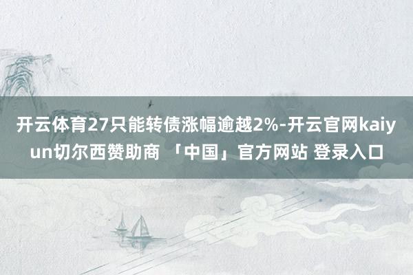 开云体育27只能转债涨幅逾越2%-开云官网kaiyun切尔西赞助商 「中国」官方网站 登录入口