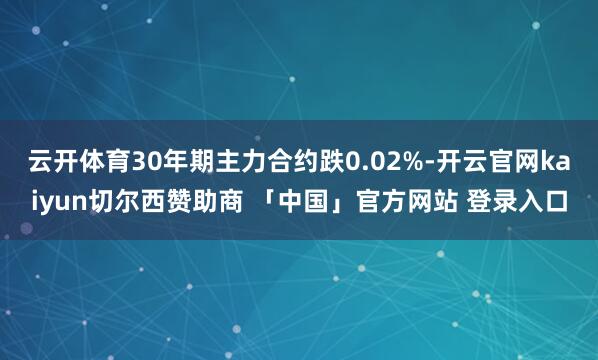云开体育30年期主力合约跌0.02%-开云官网kaiyun切尔西赞助商 「中国」官方网站 登录入口