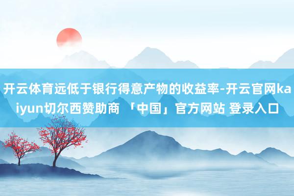 开云体育远低于银行得意产物的收益率-开云官网kaiyun切尔西赞助商 「中国」官方网站 登录入口