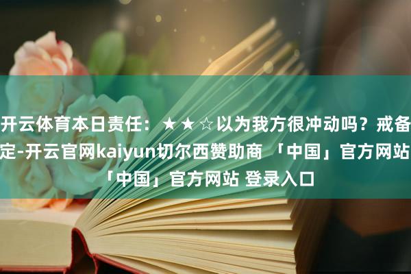 开云体育本日责任：★★☆以为我方很冲动吗？戒备作念错决定-开云官网kaiyun切尔西赞助商 「中国」官方网站 登录入口