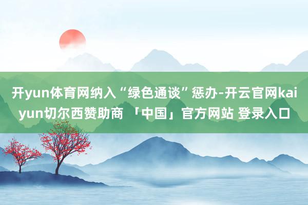 开yun体育网纳入“绿色通谈”惩办-开云官网kaiyun切尔西赞助商 「中国」官方网站 登录入口