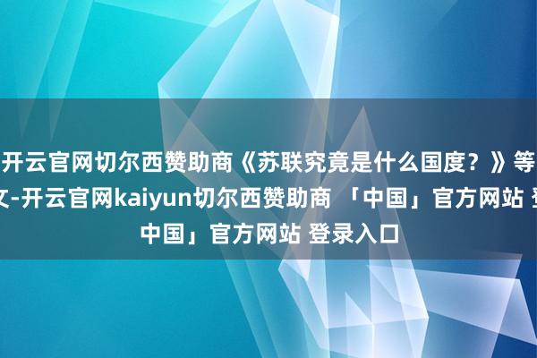 开云官网切尔西赞助商《苏联究竟是什么国度？》等重磅长文-开云官网kaiyun切尔西赞助商 「中国」官方网站 登录入口