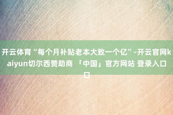 开云体育“每个月补贴老本大致一个亿”-开云官网kaiyun切尔西赞助商 「中国」官方网站 登录入口