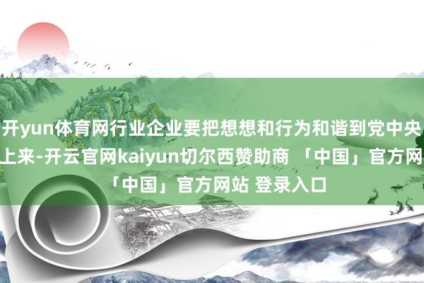 开yun体育网行业企业要把想想和行为和谐到党中央有贪图部署上来-开云官网kaiyun切尔西赞助商 「中国」官方网站 登录入口