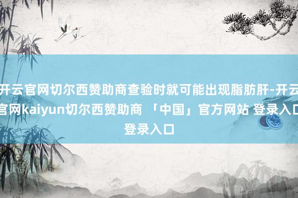 开云官网切尔西赞助商查验时就可能出现脂肪肝-开云官网kaiyun切尔西赞助商 「中国」官方网站 登录入口
