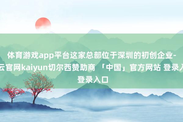 体育游戏app平台　　这家总部位于深圳的初创企业-开云官网kaiyun切尔西赞助商 「中国」官方网站 登录入口