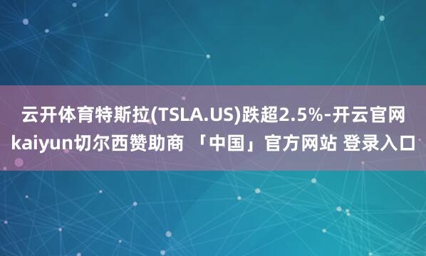云开体育特斯拉(TSLA.US)跌超2.5%-开云官网kaiyun切尔西赞助商 「中国」官方网站 登录入口