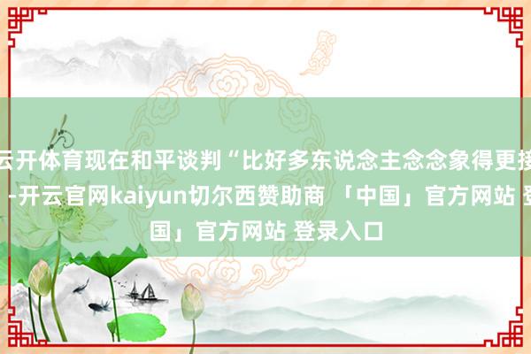 云开体育现在和平谈判“比好多东说念主念念象得更接近奏效”-开云官网kaiyun切尔西赞助商 「中国」官方网站 登录入口