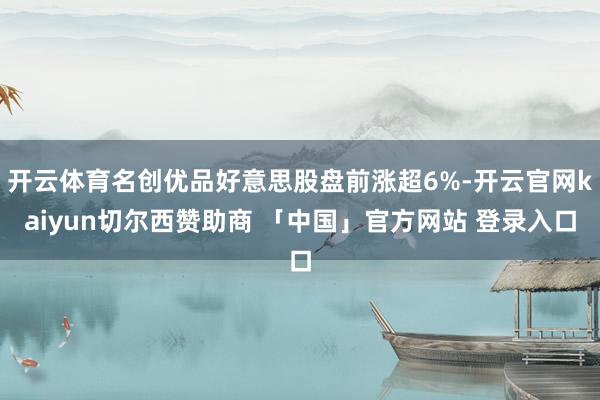开云体育名创优品好意思股盘前涨超6%-开云官网kaiyun切尔西赞助商 「中国」官方网站 登录入口