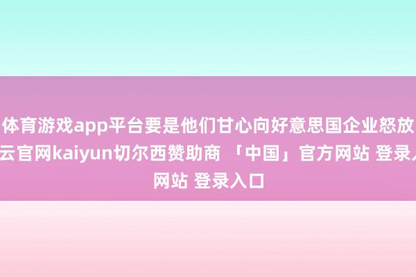体育游戏app平台要是他们甘心向好意思国企业怒放-开云官网kaiyun切尔西赞助商 「中国」官方网站 登录入口