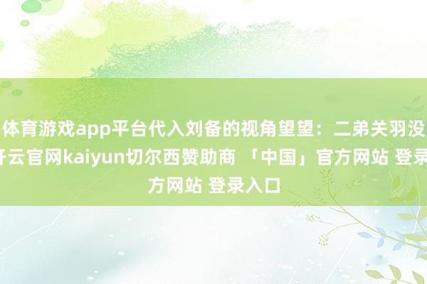 体育游戏app平台代入刘备的视角望望：二弟关羽没了-开云官网kaiyun切尔西赞助商 「中国」官方网站 登录入口