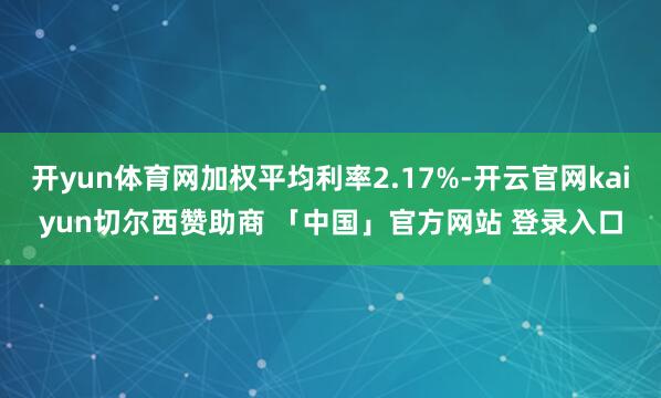 开yun体育网加权平均利率2.17%-开云官网kaiyun切尔西赞助商 「中国」官方网站 登录入口