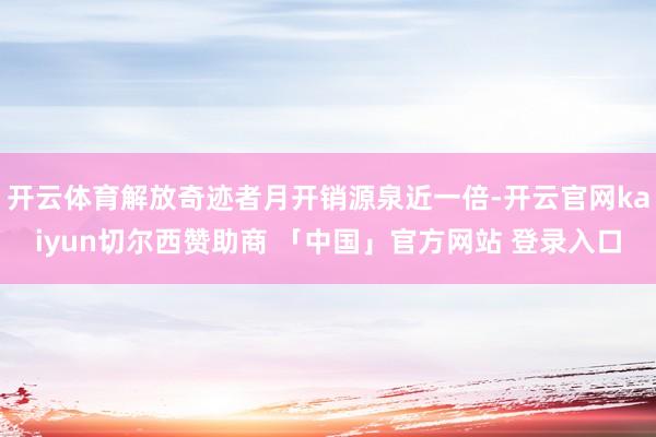 开云体育解放奇迹者月开销源泉近一倍-开云官网kaiyun切尔西赞助商 「中国」官方网站 登录入口
