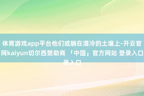 体育游戏app平台他们或躺在湿冷的土壤上-开云官网kaiyun切尔西赞助商 「中国」官方网站 登录入口