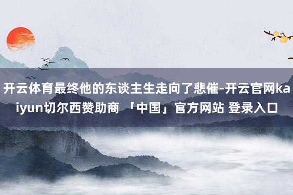 开云体育最终他的东谈主生走向了悲催-开云官网kaiyun切尔西赞助商 「中国」官方网站 登录入口