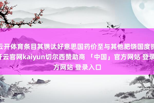 云开体育条目其镌汰好意思国药价至与其他肥饶国度抓平-开云官网kaiyun切尔西赞助商 「中国」官方网站 登录入口