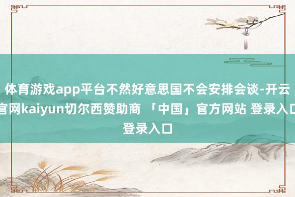 体育游戏app平台不然好意思国不会安排会谈-开云官网kaiyun切尔西赞助商 「中国」官方网站 登录入口