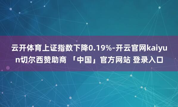 云开体育上证指数下降0.19%-开云官网kaiyun切尔西赞助商 「中国」官方网站 登录入口