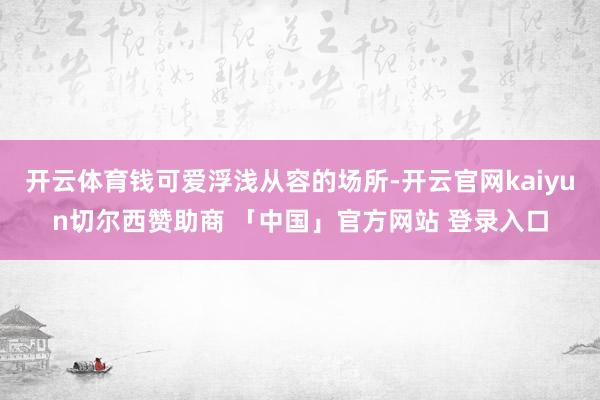 开云体育钱可爱浮浅从容的场所-开云官网kaiyun切尔西赞助商 「中国」官方网站 登录入口
