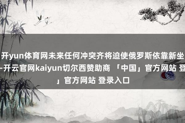 开yun体育网未来任何冲突齐将迫使俄罗斯依靠新坐褥装备-开云官网kaiyun切尔西赞助商 「中国」官方网站 登录入口